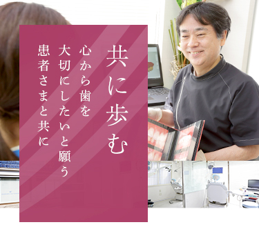 共に歩む 心から歯を大切にたいと願う患者さまと共に いつまでも健康で楽しくおいしく食事をしていただくために、様々な症状に対して適切な治療を提供いたします。